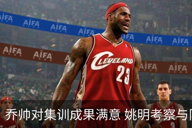 乔帅对集训成果满意 姚明考察与队员同吃同住